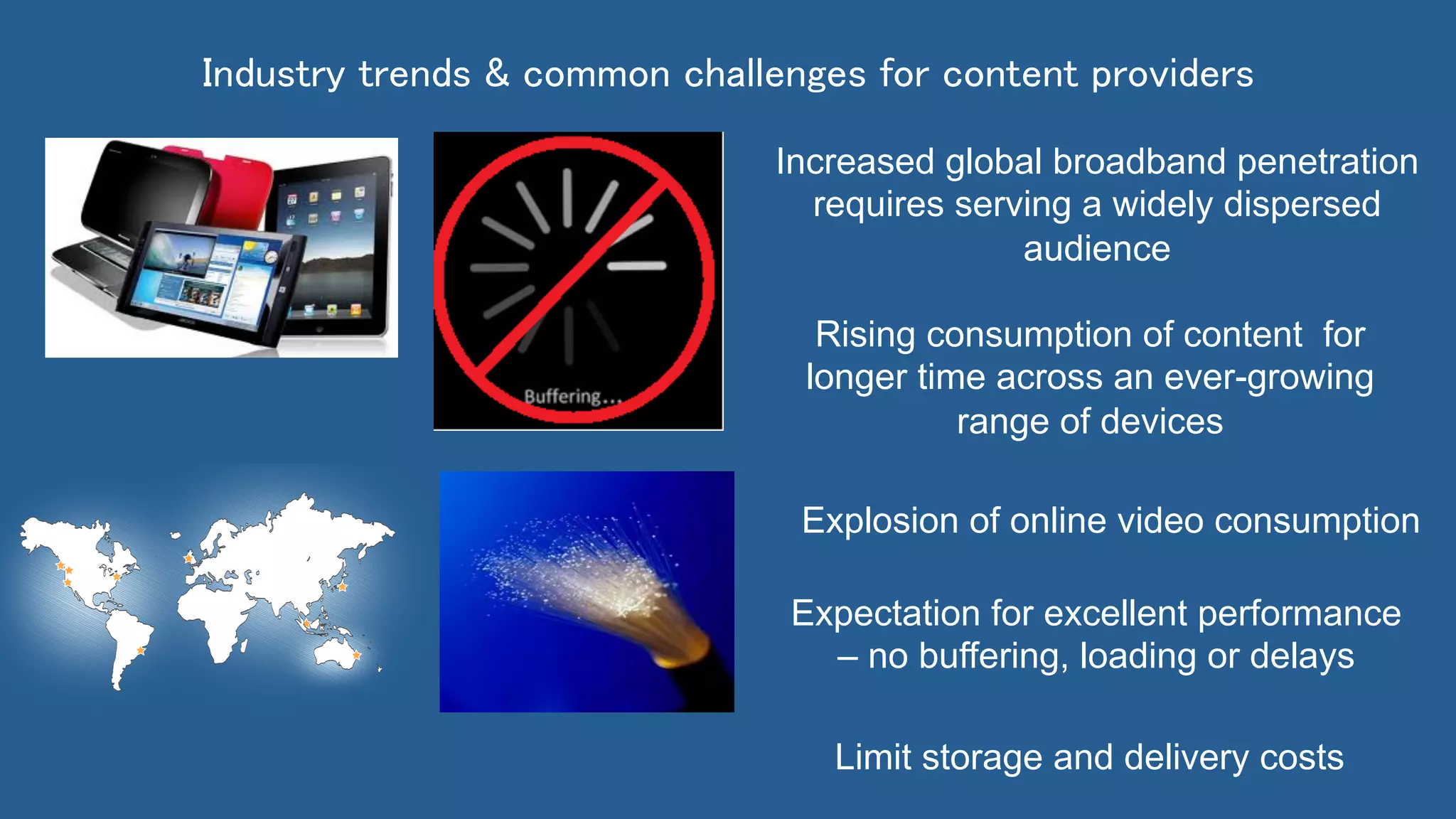 Rising consumption of content for
longer time across an ever-growing
range of devices
Expectation for excellent performance
– no buffering, loading or delays
Explosion of online video consumption
Limit storage and delivery costs
Increased global broadband penetration
requires serving a widely dispersed
audience
Industry trends & common challenges for content providers	
 