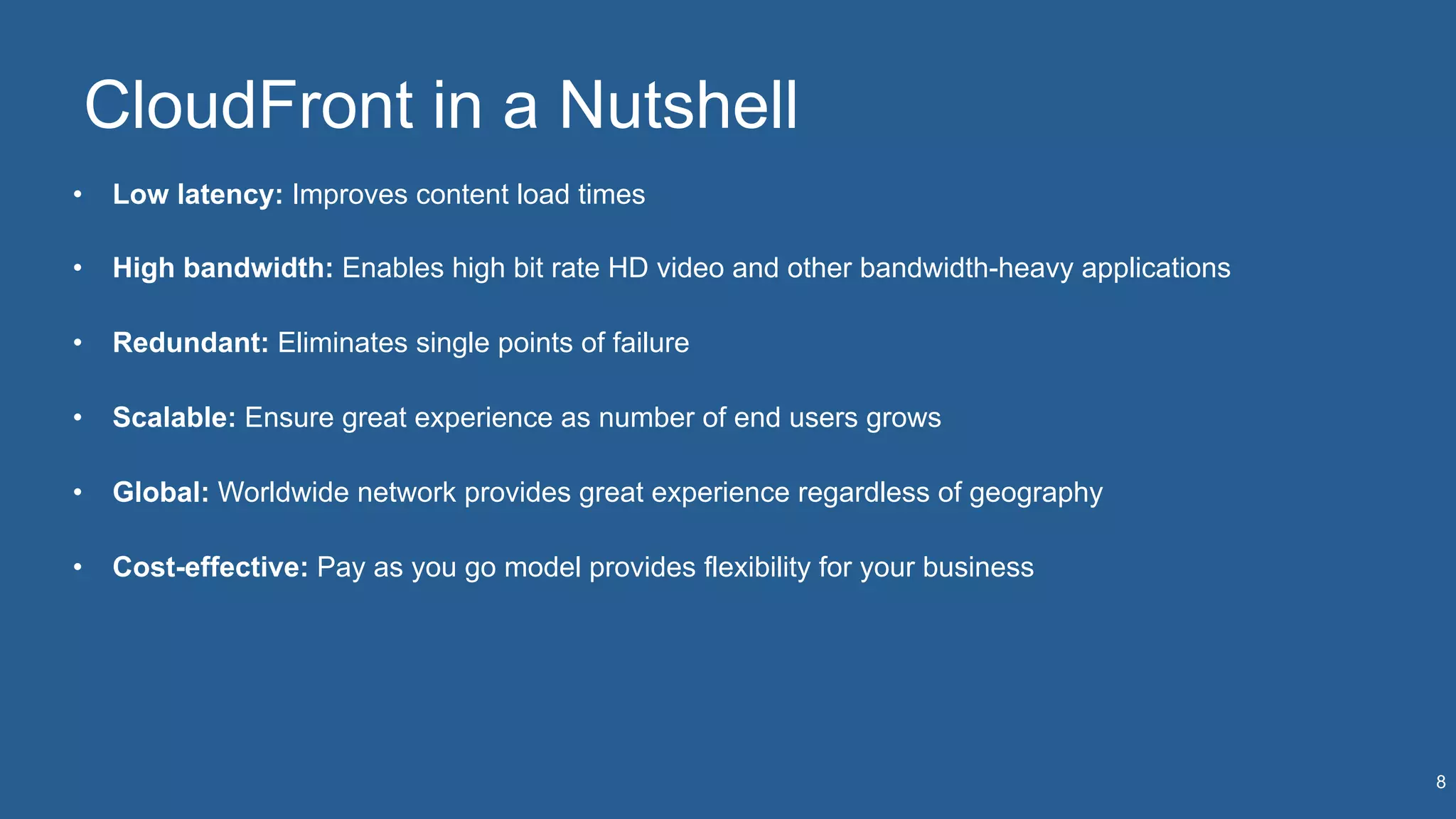 CloudFront in a Nutshell
•  Low latency: Improves content load times
•  High bandwidth: Enables high bit rate HD video and other bandwidth-heavy applications
•  Redundant: Eliminates single points of failure
•  Scalable: Ensure great experience as number of end users grows
•  Global: Worldwide network provides great experience regardless of geography
•  Cost-effective: Pay as you go model provides flexibility for your business
8
 