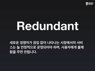 Redundant
새로운 경쟁자가 끊임 없이 나타나는 시장에서의 서비
스는 늘 안정적으로 운영되어야 하며, 사용자에게 불쾌
함을 주면 안됩니다.
 