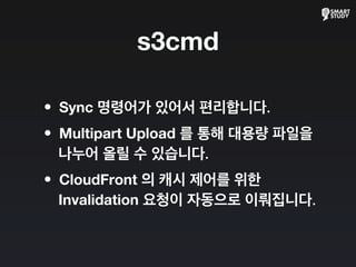s3cmd
•Sync 명령어가 있어서 편리합니다.
•Multipart Upload 를 통해 대용량 파일을
나누어 올릴 수 있습니다.
•CloudFront 의 캐시 제어를 위한
Invalidation 요청이 자동으로 이뤄집니다.
 