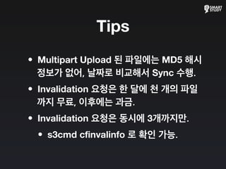 Tips
•Multipart Upload 된 파일에는 MD5 해시
정보가 없어, 날짜로 비교해서 Sync 수행.
•Invalidation 요청은 한 달에 천 개의 파일
까지 무료, 이후에는 과금.
•Invalidation 요청은 동시에 3개까지만.
•s3cmd cfinvalinfo 로 확인 가능.
 