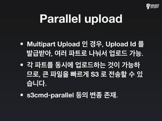 Parallel upload
•Multipart Upload 인 경우, Upload Id 를
발급받아, 여러 파트로 나눠서 업로드 가능.
•각 파트를 동시에 업로드하는 것이 가능하
므로, 큰 파일을 빠르게 S3 로 전송할 수 있
습니다.
•s3cmd-parallel 등의 변종 존재.
 