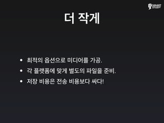 더 작게
•최적의 옵션으로 미디어를 가공.
•각 플랫폼에 맞게 별도의 파일을 준비.
•저장 비용은 전송 비용보다 싸다!
 