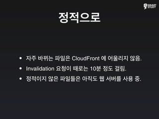 정적으로
•자주 바뀌는 파일은 CloudFront 에 어울리지 않음.
•Invalidation 요청이 때로는 10분 정도 걸림.
•정적이지 않은 파일들은 아직도 웹 서버를 사용 중.
 