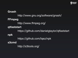 Gnash
http://www.gnu.org/software/gnash/
FFmpeg
http://www.ffmpeg.org/
qtfaststart
https://github.com/danielgtaylor/qtfaststart
npk
https://github.com/lqez/npk
s3cmd
http://s3tools.org/
 