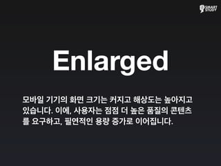 Enlarged
모바일 기기의 화면 크기는 커지고 해상도는 높아지고
있습니다. 이에, 사용자는 점점 더 높은 품질의 콘텐츠
를 요구하고, 필연적인 용량 증가로 이어집니다.
 
