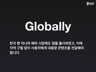 Globally
한국 뿐 아니라 해외 시장에도 앱을 출시하였고, 이에
지역 구별 없이 사용자에게 대용량 콘텐츠를 전달해야
합니다.
 