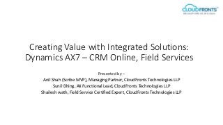 Creating Value with Integrated Solutions:
Dynamics AX7 – CRM Online, Field Services
Presented by –
Anil Shah (Scribe MVP), Managing Partner, CloudFronts Technologies LLP
Sunil Dhing, AX Functional Lead, CloudFronts Technologies LLP
Shailesh wath, Field Service Certified Expert, CloudFronts Technologies LLP
 