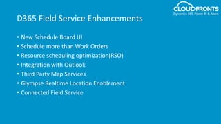 D365 Field Service Enhancements
• New Schedule Board UI
• Schedule more than Work Orders
• Resource scheduling optimization(RSO)
• Integration with Outlook
• Third Party Map Services
• Glympse Realtime Location Enablement
• Connected Field Service
 