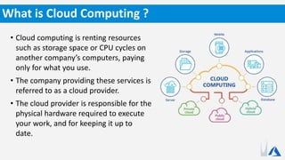 • Cloud computing is renting resources
such as storage space or CPU cycles on
another company’s computers, paying
only for what you use.
• The company providing these services is
referred to as a cloud provider.
• The cloud provider is responsible for the
physical hardware required to execute
your work, and for keeping it up to
date.
What is Cloud Computing ?
 
