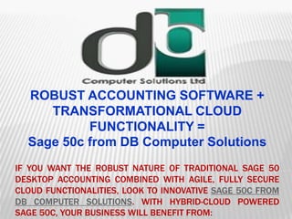 IF YOU WANT THE ROBUST NATURE OF TRADITIONAL SAGE 50
DESKTOP ACCOUNTING COMBINED WITH AGILE, FULLY SECURE
CLOUD FUNCTIONALITIES, LOOK TO INNOVATIVE SAGE 50C FROM
DB COMPUTER SOLUTIONS. WITH HYBRID-CLOUD POWERED
SAGE 50C, YOUR BUSINESS WILL BENEFIT FROM:
ROBUST ACCOUNTING SOFTWARE +
TRANSFORMATIONAL CLOUD
FUNCTIONALITY =
Sage 50c from DB Computer Solutions
 