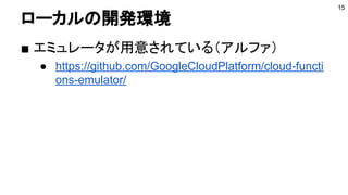 ローカルの開発環境
■ エミュレータが用意されている（アルファ）
● https://github.com/GoogleCloudPlatform/cloud-functi
ons-emulator/
15
 