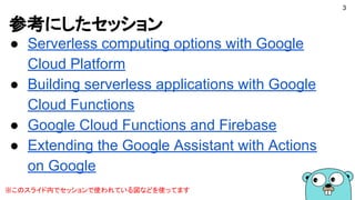 参考にしたセッション
● Serverless computing options with Google
Cloud Platform
● Building serverless applications with Google
Cloud Functions
● Google Cloud Functions and Firebase
● Extending the Google Assistant with Actions
on Google
3
※このスライド内でセッションで使われている図などを使ってます
 