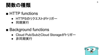 関数の種類
■ HTTP functions
● HTTPSのリクエストがトリガー
● 同期実行
■ Background functions
● Cloud Pub/SubとCloud Storageがトリガー
● 非同期実行
6
 