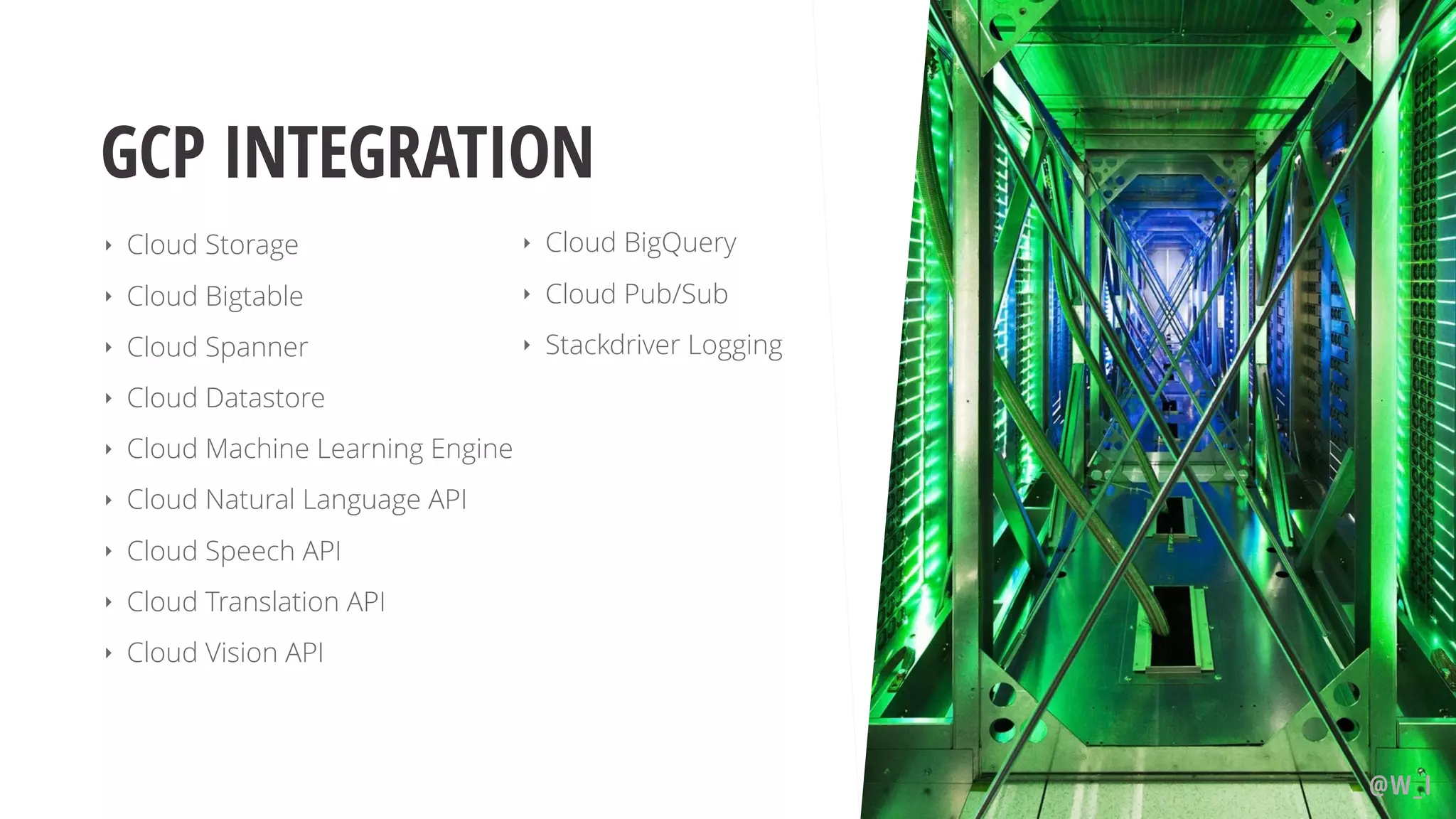 GCP INTEGRATION ‣ Cloud Storage ‣ Cloud Bigtable ‣ Cloud Spanner ‣ Cloud Datastore ‣ Cloud Machine Learning Engine ‣ Cloud Natural Language API ‣ Cloud Speech API ‣ Cloud Translation API ‣ Cloud Vision API @W_I ‣ Cloud BigQuery ‣ Cloud Pub/Sub ‣ Stackdriver Logging
