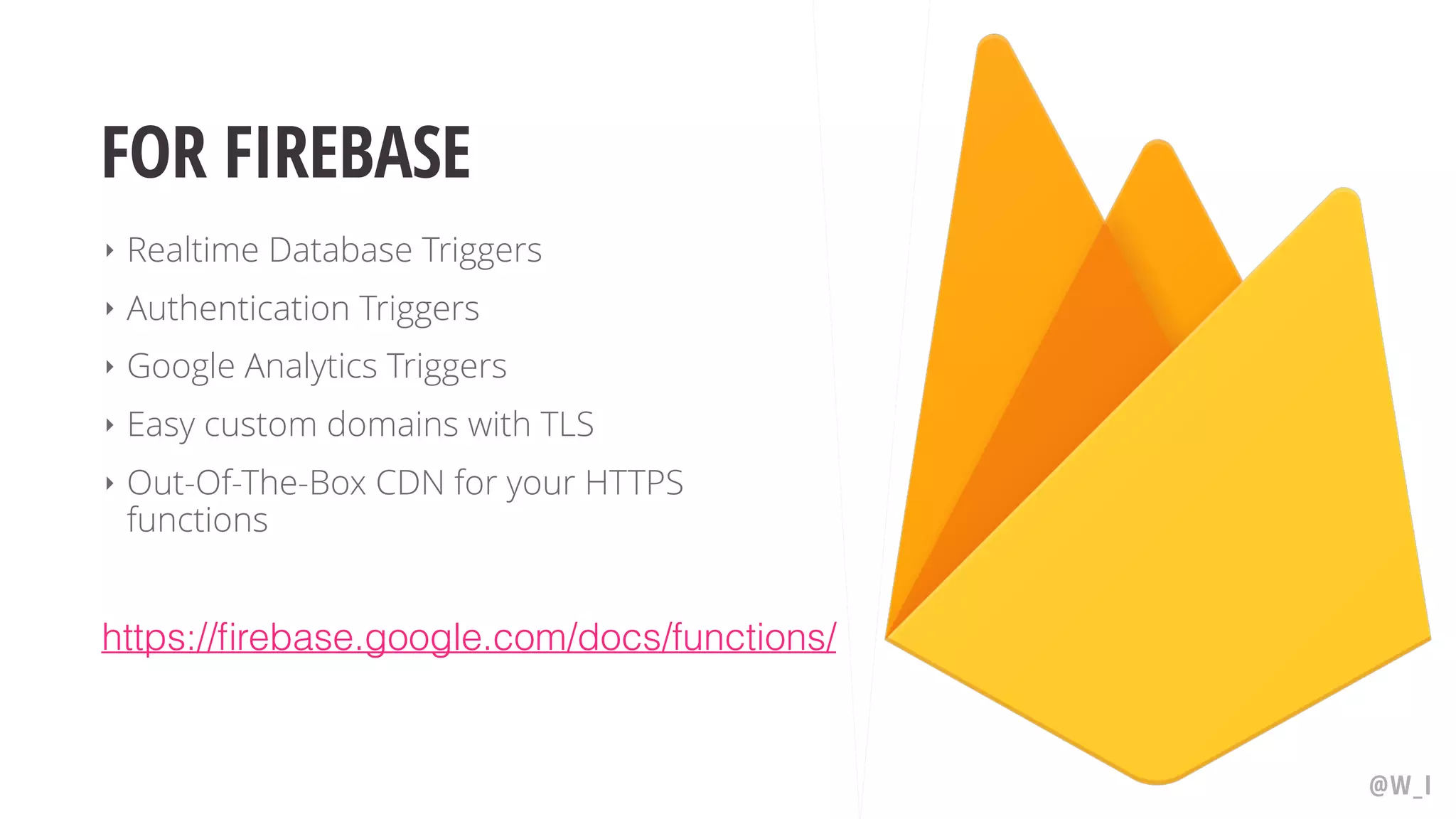 FOR FIREBASE ‣ Realtime Database Triggers ‣ Authentication Triggers ‣ Google Analytics Triggers ‣ Easy custom domains with TLS ‣ Out-Of-The-Box CDN for your HTTPS functions @W_I https://firebase.google.com/docs/functions/