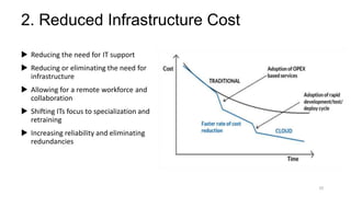 2. Reduced Infrastructure Cost
 Reducing the need for IT support
 Reducing or eliminating the need for
infrastructure
 Allowing for a remote workforce and
collaboration
 Shifting ITs focus to specialization and
retraining
 Increasing reliability and eliminating
redundancies
10
 