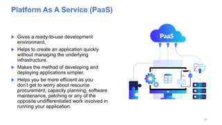 Platform As A Service (PaaS)
 Gives a ready-to-use development
environment.
 Helps to create an application quickly
without managing the underlying
infrastructure.
 Makes the method of developing and
deploying applications simpler.
 Helps you be more efficient as you
don’t get to worry about resource
procurement, capacity planning, software
maintenance, patching or any of the
opposite undifferentiated work involved in
running your application.
18
 