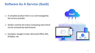 Software As A Service (SaaS)
 A complete product that is run and managed by
the service provider.
 Vendor controls the entire computing stack which
can be accessed by web browser.
 Examples: Google G Suite, Microsoft Office 365,
Dropbox, etc.
19
 