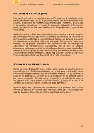 10
Ing. José Luis Rodríguez Ramírez Consultor Redes y Telecomunicaciones
PLATFORM AS A SERVICE (PaaS)
Este servicio implica un nivel de abstracción superior al detallado como
parte del modelo IaaS. En él, el proveedor facilita en forma de servicio al
usuario, el conjunto de herramientas informáticas (Platform), orientadas
al desarrollo, despliegue y testeo de cualquier aplicación informática,
como pueden ser el SO, las librerías o los lenguajes de programación
entre otros.
Basándose en la política de modelado de servicios descrita, así como en
las principales ventajas aparentes que ofrece este modelo de servicios en
términos de escalabilidad y mantenibilidad, PaaS es un servicio orientado
principalmente a los desarrolladores software. No obstante, bajo este
modelo, es el propio proveedor de servicios quien se encarga de
administrar la infraestructura subyacente, por lo que el usuario
únicamente debe preocuparse por el código de la aplicación a desarrollar.
Ejemplos de este tipo de modelo de servicios y proveedores de estos son:
AWS Elastic Beanstalk (Amazon), Azure App Service (Azure), Google App
Engine (Google) o Red Hat OpenShift (Red Hat) entre otros.
SOFTWARE AS A SERVICE (SaaS)
Como su propia traducción literal indica, este modelo de servicio gira en
torno al concepto del encapsulamiento de un software o aplicación como
un servicio integral ofrecido por un proveedor externo. Dicho servicio se
basa en el despliegue completo de una aplicación en la infraestructura
del mismo proveedor. De este modo, el usuario prescinde de las labores
de gestión y/o control sobre la infraestructura, y logra el acceso a la
aplicación para su uso como un servicio bajo demanda.
Algunos ejemplos populares de proveedores que ofrecen SaaS como
modelo de servicio en la nube son: Microsoft Office 365, las aplicaciones
web de Google o el servicio de mensajería Slack entre otros.
 