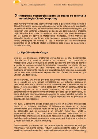 18
Ing. José Luis Rodríguez Ramírez Consultor Redes y Telecomunicaciones
3 Principales Tecnologías sobre las cuales se asienta la
metodología Cloud Computing
Tras haber profundizado teóricamente sobre el paradigma que plantea el
Cloud Computing como metodología emergente relativa a la prestación
de servicios en la nube, así como de los distintos modelos de negocio que
lo rodean y las ventajas y desventajas que su uso conlleva. En el presente
capítulo se hará un breve recorrido en torno a las principales tecnologías
en las cuales se apoya la metodología manejada, como manera de
entender desde un punto de vista técnico el comportamiento de este
nuevo paradigma en cuanto al uso y manejo de las herramientas
existentes en el contexto global tecnológico bajo el cual se desarrolla el
Cloud Computing.
3.1 Equilibrado de Carga
Uno de los principales problemas derivados de la alta disponibilidad
ofrecida por los servicios alojados en la nube como parte de la
metodología Cloud Computing, es el reto que supone el hecho de atender
y gestionar la gran cantidad de solicitudes originadas por el alto número
de usuarios activos en cada momento del tiempo. Se trata de un
problema directamente ligado a la escalabilidad del sistema, ocasionado
por el continuo crecimiento exponencial del número de usuarios que
utilizan una tecnología.
En este punto, una de las posibles soluciones manejadas, ya presentes
en el estado del arte actual tecnológico de los sistemas basados en
peticiones web, hace referencia a los balanceadores o equilibradores de
carga. A este respecto, y como parte del “ANEXO A: Balanceadores de
Carga” adjunto a la presente memoria, se aporta una breve
caracterización del proceso implementado por este tipo de tecnología, así
como el detalle pormenorizado de algunos de los principales métodos de
balanceo sobre los cuales pende la lógica implicada en los procesos de
distribución subyacentes.
Así pues, y conforme queda evidenciado tanto en el Anexo mencionado
como en el presente apartado, el balanceo de carga es un factor
determinante para aquellas redes en las que es difícil predecir el número
de solicitudes que se enviarán a un servidor, factor que, unido al
exponencial número de conexiones concurrentes existentes en un
determinado momento del tiempo, le hacen un método indispensable en
las labores de redireccionamiento y manejo de solicitudes para sistemas
y redes basados en Cloud Computing.
De este modo, y a través del uso de este tipo de herramientas, se logra
maximizar, y al mismo tiempo, reducir, la carga existente sobre un mismo
servidor, maximizando la capacidad operativa de un determinado
 