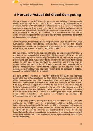 32
Ing. José Luis Rodríguez Ramírez Consultor Redes y Telecomunicaciones
5 Mercado Actual del Cloud Computing
Como prólogo en la definición del caso de uso práctico implementado
como parte del capítulo 6: “Caso Práctico: Desarrollo y Despliegue de un
Servicio Real en la Nube” de la presente memoria, a lo largo del presente
capítulo se expondrá un breve recorrido en torno de la evolución que ha
sufrido el paradigma del Cloud Computing hasta convertirse en el modelo
existente en la actualidad, así como del crecimiento observado en cuanto
a las cifras de negocio manejadas por las grandes compañías del sector
de las nuevas tecnologías.
A continuación, se contextualizará los principales usos actuales del Cloud
Computing como metodología emergente, a través del detalle
comparativo ofrecido por los grandes proveedores de servicios existentes
en la nube, entre ellos, Amazon, Microsoft o IBM.
De este modo, conforme se expone a lo largo de la presente memoria, y
en base a las propiedades y ventajas objetivas que rodean el uso del
Cloud Computing como metodología de servicios en la nube, la irrupción
presentada por este nuevo paradigma dentro del contexto tecnológico
actual ha roto con las perspectivas de soluciones on premise que se
venían utilizando hasta la fecha, donde el usuario era poseedor de su
propia infraestructura, normalmente alojada en un espacio físico o
entorno determinado, y era el último responsable de asegurar el estado,
control y mantenibilidad de la misma.
En este sentido, durante el segundo trimestre de 2018, los ingresos
generados por infraestructuras de tipo Cloud Computing igualaron las
cifras presentadas por las infraestructuras más tradicionales. La
tendencia ascendente presentada en torno a la inversión en este punto,
hizo que, durante el segundo semestre de ese mismo año, los niveles de
facturación repercutidos en infraestructuras en la nube, superasen a los
presentados por las arquitecturas tradicionales que se venían utilizando
hasta la fecha, dejando a la cabeza el paradigma del Cloud Computing
como líder indiscutible en cuanto a modelos de servicio de
infraestructuras en el mundo TI.
En la siguiente gráfica, se representan los resultados de la encuesta
realizada en 2019 por la prestigiosa editorial estadounidense
International Data Group (IDG) a más de 500 profesionales del sector de
las nuevas tecnologías, como forma de medir las tendencias de la
computación en la nube entre los responsables de la toma de decisiones
tecnológicas. En dicha encuesta, se les preguntó a los usuarios acerca del
número de aplicaciones o servicios que tenían alojados en la nube en ese
mismo momento.
 