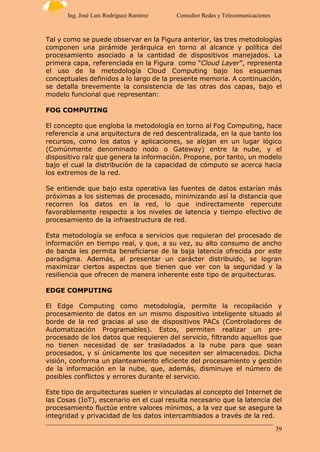 39
Ing. José Luis Rodríguez Ramírez Consultor Redes y Telecomunicaciones
Tal y como se puede observar en la Figura anterior, las tres metodologías
componen una pirámide jerárquica en torno al alcance y política del
procesamiento asociado a la cantidad de dispositivos manejados. La
primera capa, referenciada en la Figura como “Cloud Layer”, representa
el uso de la metodología Cloud Computing bajo los esquemas
conceptuales definidos a lo largo de la presente memoria. A continuación,
se detalla brevemente la consistencia de las otras dos capas, bajo el
modelo funcional que representan:
FOG COMPUTING
El concepto que engloba la metodología en torno al Fog Computing, hace
referencia a una arquitectura de red descentralizada, en la que tanto los
recursos, como los datos y aplicaciones, se alojan en un lugar lógico
(Comúnmente denominado nodo o Gateway) entre la nube, y el
dispositivo raíz que genera la información. Propone, por tanto, un modelo
bajo el cual la distribución de la capacidad de cómputo se acerca hacia
los extremos de la red.
Se entiende que bajo esta operativa las fuentes de datos estarían más
próximas a los sistemas de procesado, minimizando así la distancia que
recorren los datos en la red, lo que indirectamente repercute
favorablemente respecto a los niveles de latencia y tiempo efectivo de
procesamiento de la infraestructura de red.
Esta metodología se enfoca a servicios que requieran del procesado de
información en tiempo real, y que, a su vez, su alto consumo de ancho
de banda les permita beneficiarse de la baja latencia ofrecida por este
paradigma. Además, al presentar un carácter distribuido, se logran
maximizar ciertos aspectos que tienen que ver con la seguridad y la
resiliencia que ofrecen de manera inherente este tipo de arquitecturas.
EDGE COMPUTING
El Edge Computing como metodología, permite la recopilación y
procesamiento de datos en un mismo dispositivo inteligente situado al
borde de la red gracias al uso de dispositivos PACs (Controladores de
Automatización Programables). Estos, permiten realizar un pre-
procesado de los datos que requieren del servicio, filtrando aquellos que
no tienen necesidad de ser trasladados a la nube para que sean
procesados, y sí únicamente los que necesiten ser almacenados. Dicha
visión, conforma un planteamiento eficiente del procesamiento y gestión
de la información en la nube, que, además, disminuye el número de
posibles conflictos y errores durante el servicio.
Este tipo de arquitecturas suelen ir vinculadas al concepto del Internet de
las Cosas (IoT), escenario en el cual resulta necesario que la latencia del
procesamiento fluctúe entre valores mínimos, a la vez que se asegure la
integridad y privacidad de los datos intercambiados a través de la red.
 