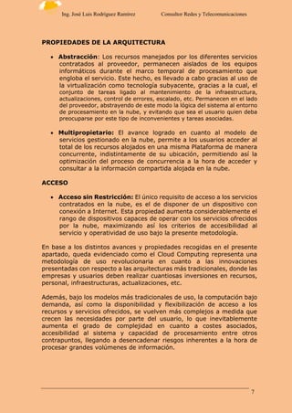 7
Ing. José Luis Rodríguez Ramírez Consultor Redes y Telecomunicaciones
PROPIEDADES DE LA ARQUITECTURA
 Abstracción: Los recursos manejados por los diferentes servicios
contratados al proveedor, permanecen aislados de los equipos
informáticos durante el marco temporal de procesamiento que
engloba el servicio. Este hecho, es llevado a cabo gracias al uso de
la virtualización como tecnología subyacente, gracias a la cual, el
conjunto de tareas ligado al mantenimiento de la infraestructura,
actualizaciones, control de errores, escalado, etc. Permanecen en el lado
del proveedor, abstrayendo de este modo la lógica del sistema al entorno
de procesamiento en la nube, y evitando que sea el usuario quien deba
preocuparse por este tipo de inconvenientes y tareas asociadas.
 Multipropietario: El avance logrado en cuanto al modelo de
servicios gestionado en la nube, permite a los usuarios acceder al
total de los recursos alojados en una misma Plataforma de manera
concurrente, indistintamente de su ubicación, permitiendo así la
optimización del proceso de concurrencia a la hora de acceder y
consultar a la información compartida alojada en la nube.
ACCESO
 Acceso sin Restricción: El único requisito de acceso a los servicios
contratados en la nube, es el de disponer de un dispositivo con
conexión a Internet. Esta propiedad aumenta considerablemente el
rango de dispositivos capaces de operar con los servicios ofrecidos
por la nube, maximizando así los criterios de accesibilidad al
servicio y operatividad de uso bajo la presente metodología.
En base a los distintos avances y propiedades recogidas en el presente
apartado, queda evidenciado como el Cloud Computing representa una
metodología de uso revolucionaria en cuanto a las innovaciones
presentadas con respecto a las arquitecturas más tradicionales, donde las
empresas y usuarios deben realizar cuantiosas inversiones en recursos,
personal, infraestructuras, actualizaciones, etc.
Además, bajo los modelos más tradicionales de uso, la computación bajo
demanda, así como la disponibilidad y flexibilización de acceso a los
recursos y servicios ofrecidos, se vuelven más complejos a medida que
crecen las necesidades por parte del usuario, lo que inevitablemente
aumenta el grado de complejidad en cuanto a costes asociados,
accesibilidad al sistema y capacidad de procesamiento entre otros
contrapuntos, llegando a desencadenar riesgos inherentes a la hora de
procesar grandes volúmenes de información.
 