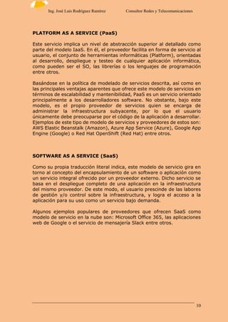 10
Ing. José Luis Rodríguez Ramírez Consultor Redes y Telecomunicaciones
PLATFORM AS A SERVICE (PaaS)
Este servicio implica un nivel de abstracción superior al detallado como
parte del modelo IaaS. En él, el proveedor facilita en forma de servicio al
usuario, el conjunto de herramientas informáticas (Platform), orientadas
al desarrollo, despliegue y testeo de cualquier aplicación informática,
como pueden ser el SO, las librerías o los lenguajes de programación
entre otros.
Basándose en la política de modelado de servicios descrita, así como en
las principales ventajas aparentes que ofrece este modelo de servicios en
términos de escalabilidad y mantenibilidad, PaaS es un servicio orientado
principalmente a los desarrolladores software. No obstante, bajo este
modelo, es el propio proveedor de servicios quien se encarga de
administrar la infraestructura subyacente, por lo que el usuario
únicamente debe preocuparse por el código de la aplicación a desarrollar.
Ejemplos de este tipo de modelo de servicios y proveedores de estos son:
AWS Elastic Beanstalk (Amazon), Azure App Service (Azure), Google App
Engine (Google) o Red Hat OpenShift (Red Hat) entre otros.
SOFTWARE AS A SERVICE (SaaS)
Como su propia traducción literal indica, este modelo de servicio gira en
torno al concepto del encapsulamiento de un software o aplicación como
un servicio integral ofrecido por un proveedor externo. Dicho servicio se
basa en el despliegue completo de una aplicación en la infraestructura
del mismo proveedor. De este modo, el usuario prescinde de las labores
de gestión y/o control sobre la infraestructura, y logra el acceso a la
aplicación para su uso como un servicio bajo demanda.
Algunos ejemplos populares de proveedores que ofrecen SaaS como
modelo de servicio en la nube son: Microsoft Office 365, las aplicaciones
web de Google o el servicio de mensajería Slack entre otros.
 
