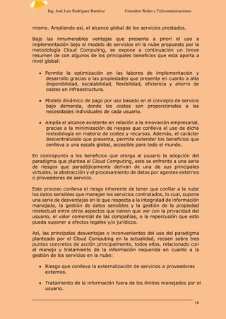 16
Ing. José Luis Rodríguez Ramírez Consultor Redes y Telecomunicaciones
mismo. Ampliando así, el alcance global de los servicios prestados.
Bajo las innumerables ventajas que presenta a priori el uso e
implementación bajo el modelo de servicios en la nube propuesto por la
metodología Cloud Computing, se expone a continuación un breve
resumen de con algunos de los principales beneficios que esta aporta a
nivel global:
 Permite la optimización en las labores de implementación y
desarrollo gracias a las propiedades que presenta en cuanto a alta
disponibilidad, escalabilidad, flexibilidad, eficiencia y ahorro de
costes en infraestructura.
 Modelo dinámico de pago por uso basado en el concepto de servicio
bajo demanda, donde los costes son proporcionales a las
necesidades individuales de cada usuario.
 Amplía el alcance existente en relación a la innovación empresarial,
gracias a la minimización de riesgos que conlleva el uso de dicha
metodología en materia de costes y recursos. Además, el carácter
descentralizado que presenta, permite extender los beneficios que
conlleva a una escala global, accesible para todo el mundo.
En contrapunto a los beneficios que otorga al usuario la adopción del
paradigma que plantea el Cloud Computing, este se enfrenta a una serie
de riesgos que paradójicamente derivan de una de sus principales
virtudes, la abstracción y el procesamiento de datos por agentes externos
o proveedores de servicio.
Este proceso conlleva el riesgo inherente de tener que confiar a la nube
los datos sensibles que manejan los servicios contratados, lo cual, supone
una serie de desventajas en lo que respecta a la integridad de información
manejada, la gestión de datos sensibles y la gestión de la propiedad
intelectual entre otros aspectos que tienen que ver con la privacidad del
usuario, el valor comercial de las compañías, o la repercusión que esto
pueda suponer a efectos legales y/o jurídicos.
Así, las principales desventajas o inconvenientes del uso del paradigma
planteado por el Cloud Computing en la actualidad, recaen sobre tres
puntos concretos de acción principalmente, todos ellos, relacionado con
el manejo y tratamiento de la información requerida en cuanto a la
gestión de los servicios en la nube:
 Riesgo que conlleva la externalización de servicios a proveedores
externos.
 Tratamiento de la información fuera de los límites manejados por el
usuario.
 
