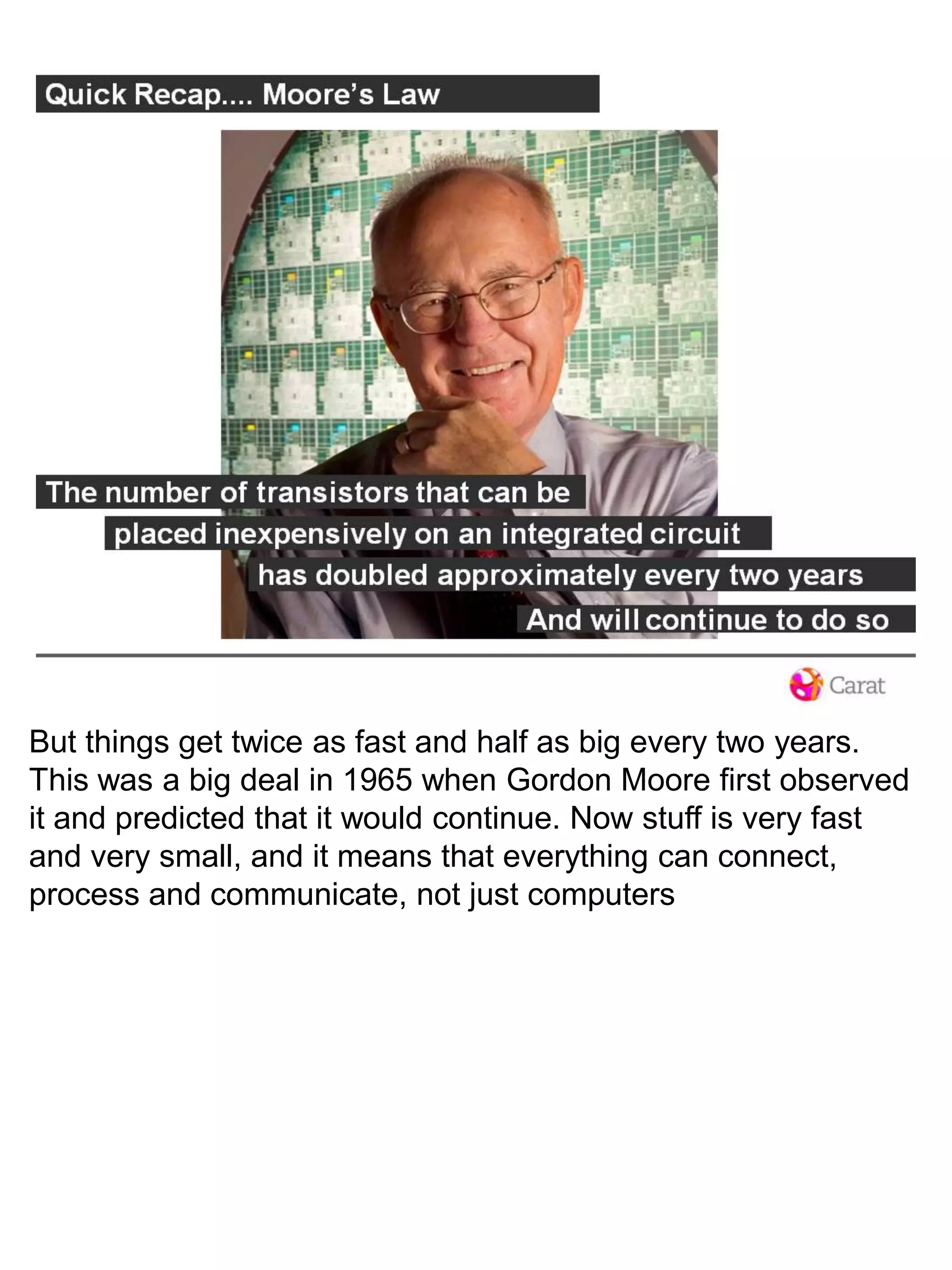 But things get twice as fast and half as big every two years. This was a big deal in 1965 when Gordon Moore first observed it and predicted that it would continue. Now stuff is very fast and very small, and it means that everything can connect, process and communicate, not just computers