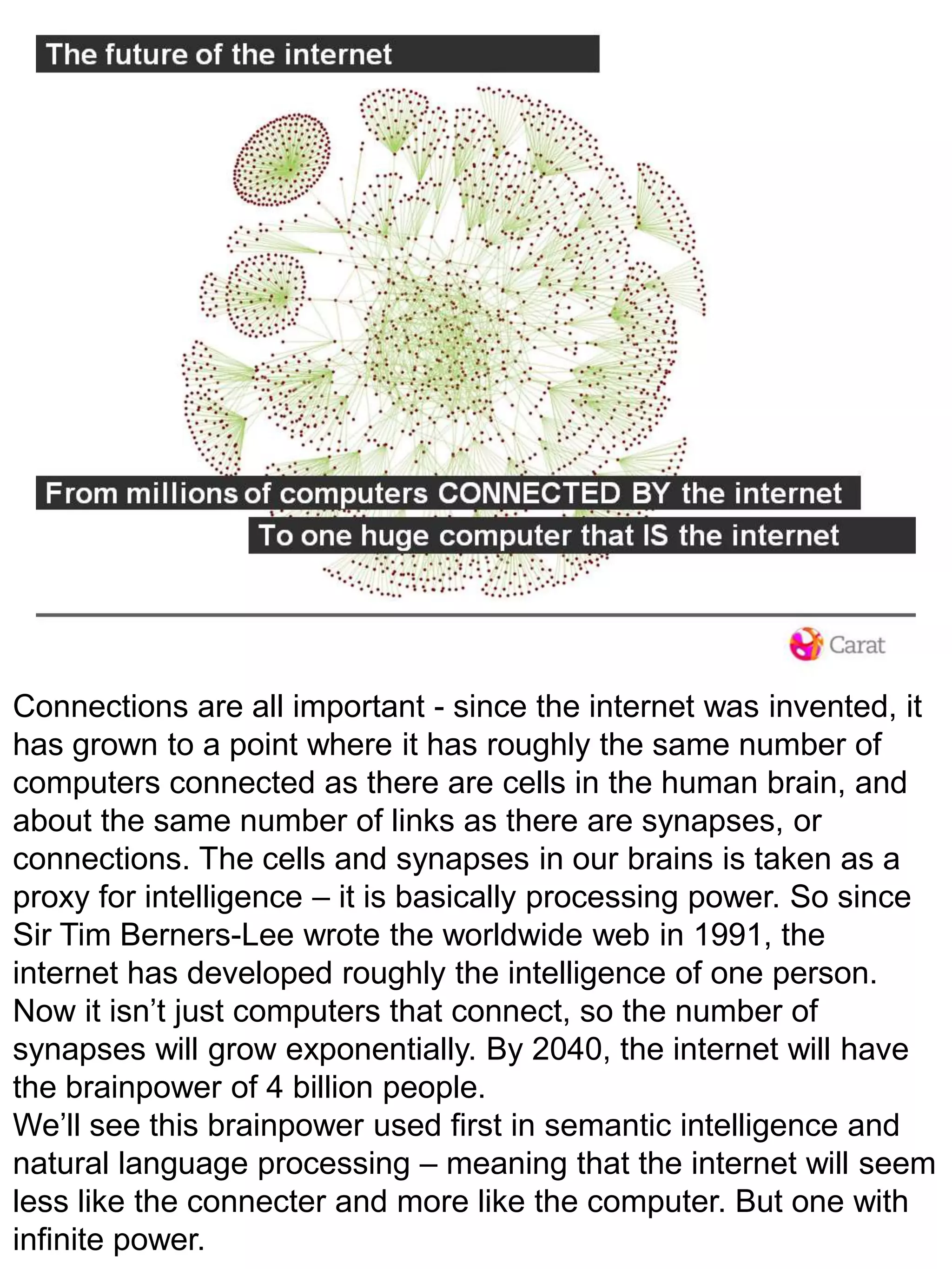 Connections are all important - since the internet was invented, it has grown to a point where it has roughly the same number of computers connected as there are cells in the human brain, and about the same number of links as there are synapses, or connections. The cells and synapses in our brains is taken as a proxy for intelligence – it is basically processing power. So sinceSir Tim Berners-Lee wrote the worldwide web in 1991, the internet has developed roughly the intelligence of one person. Now it isn’t just computers that connect, so the number of synapses will grow exponentially. By 2040, the internet will have the brainpower of 4 billion people. We’ll see this brainpower used first in semantic intelligence and natural language processing – meaning that the internet will seem less like the connecter and more like the computer. But one with infinite power.