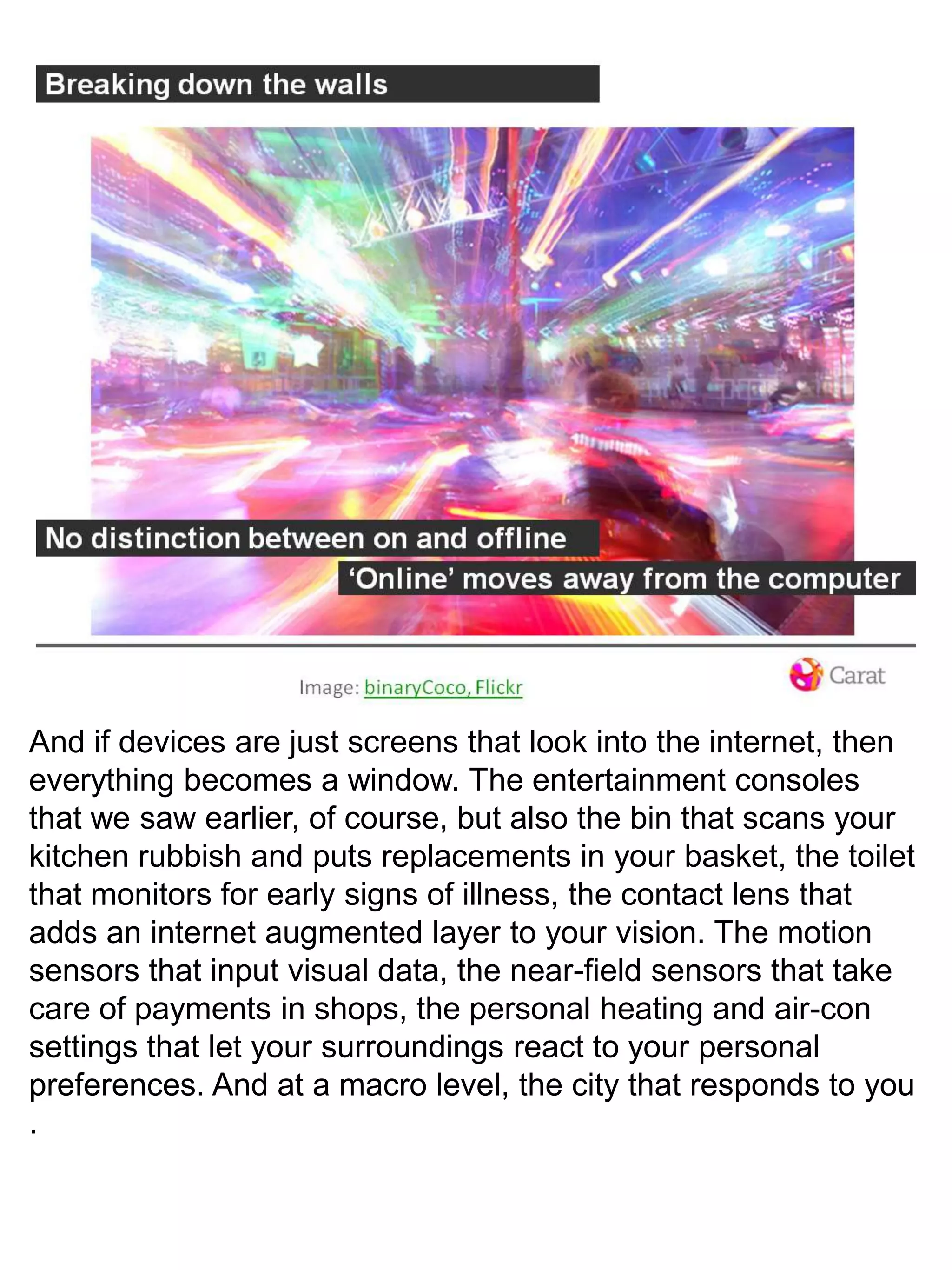 And if devices are just screens that look into the internet, then everything becomes a window. The entertainment consoles that we saw earlier, of course, but also the bin that scans your kitchen rubbish and puts replacements in your basket, the toilet that monitors for early signs of illness, the contact lens that adds an internet augmented layer to your vision. The motion sensors that input visual data, the near-field sensors that take care of payments in shops, the personal heating and air-con settings that let your surroundings react to your personal preferences. And at a macro level, the city that responds to you. 