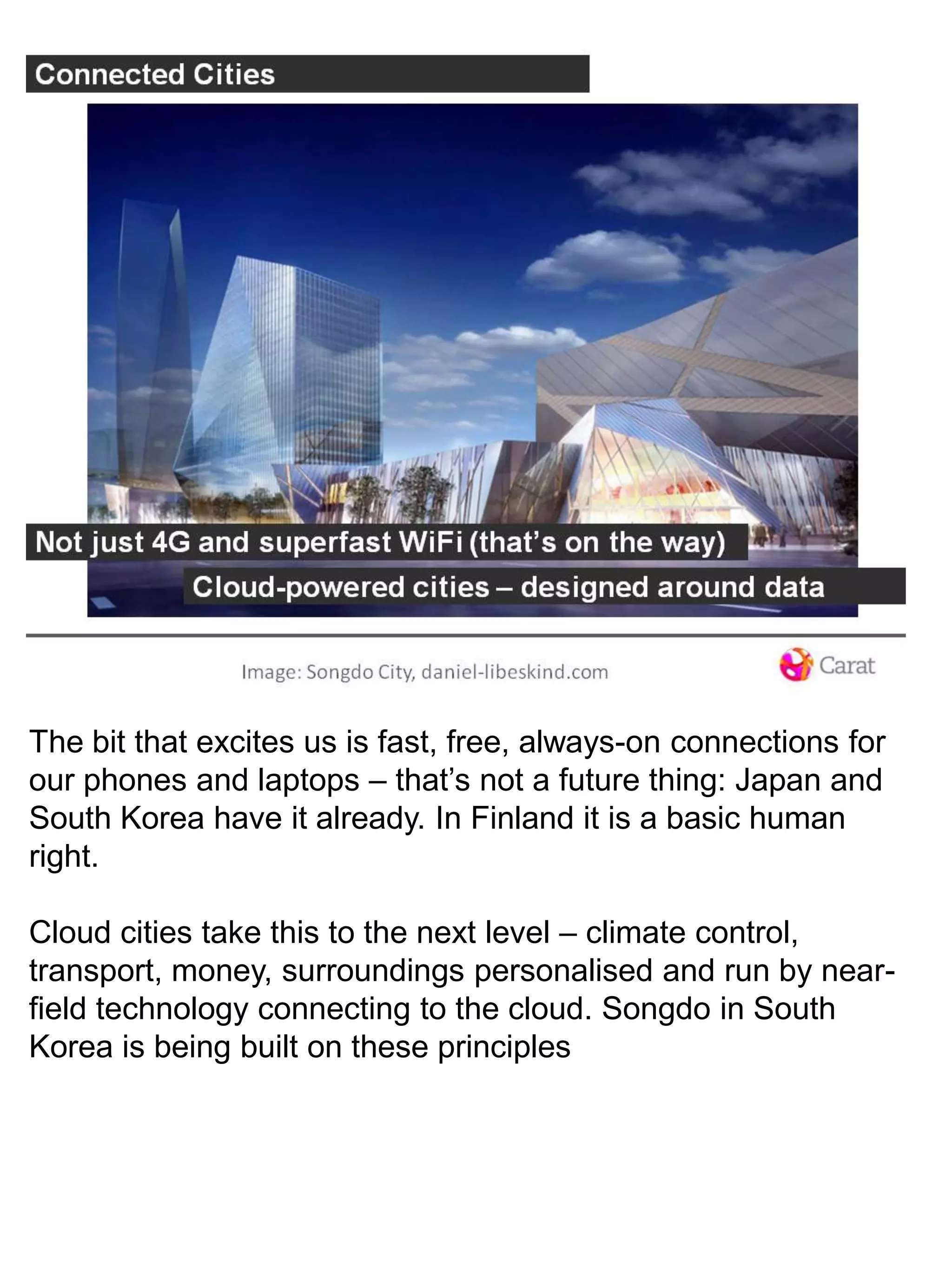 The bit that excites us is fast, free, always-on connections for our phones and laptops – that’s not a future thing: Japan and South Korea have it already. In Finland it is a basic human right. Cloud cities take this to the next level – climate control, transport, money, surroundings personalised and run by near-field technology connecting to the cloud. Songdo in South Korea is being built on these principles 