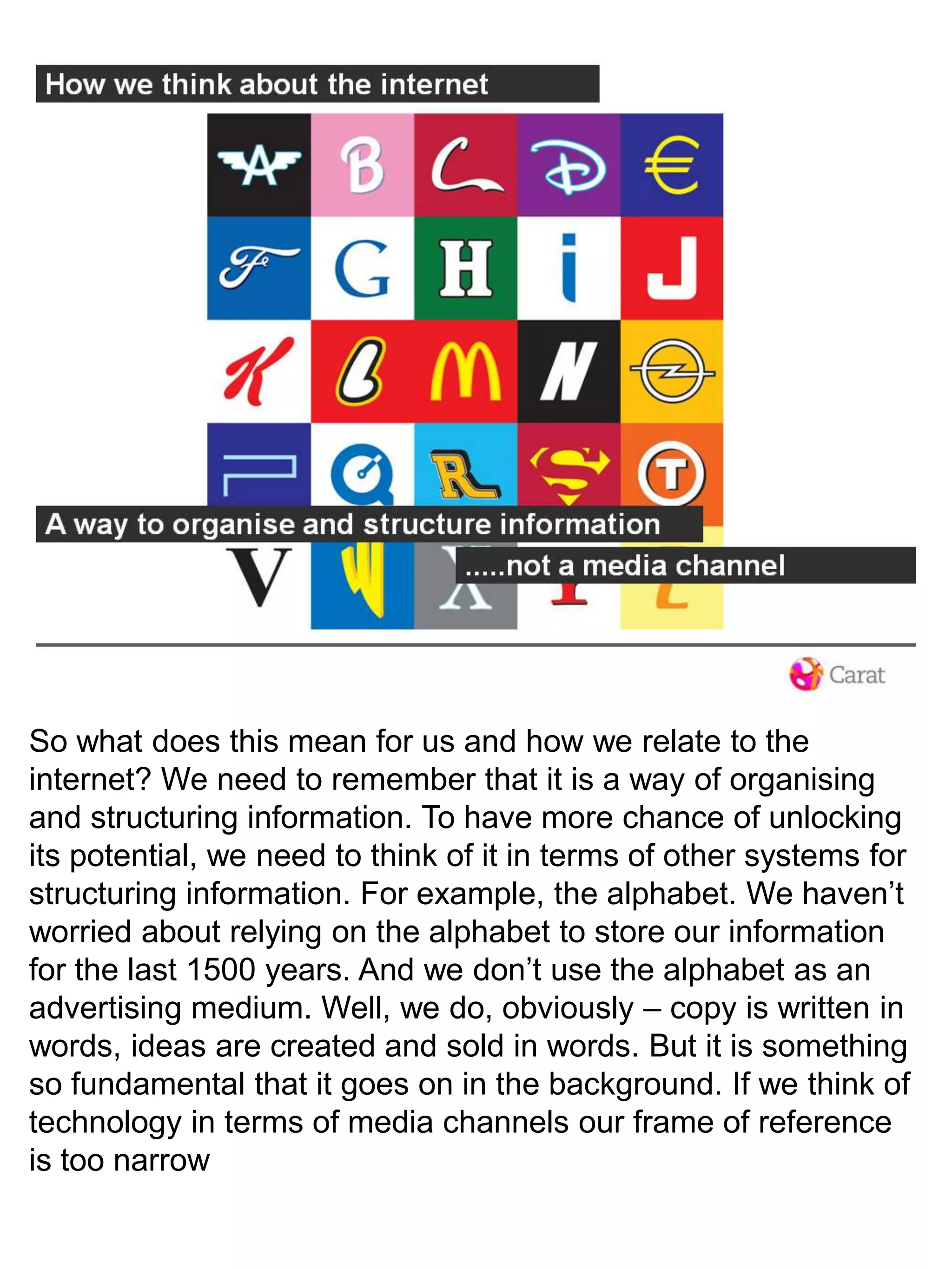 So what does this mean for us and how we relate to the internet? We need to remember that it is a way of organising and structuring information. To have more chance of unlocking its potential, we need to think of it in terms of other systems for structuring information. For example, the alphabet. We haven’t worried about relying on the alphabet to store our information for the last 1500 years. And we don’t use the alphabet as an advertising medium. Well, we do, obviously – copy is written in words, ideas are created and sold in words. But it is something so fundamental that it goes on in the background. If we think of technology in terms of media channels our frame of reference is too narrow