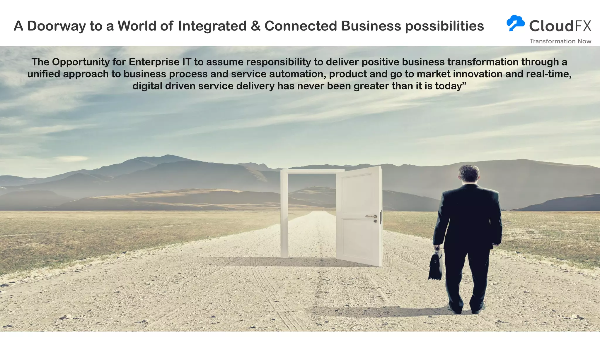 A Doorway to a World of Integrated & Connected Business possibilities
The Opportunity for Enterprise IT to assume responsibility to deliver positive business transformation through a
unified approach to business process and service automation, product and go to market innovation and real-time,
digital driven service delivery has never been greater than it is today”
 