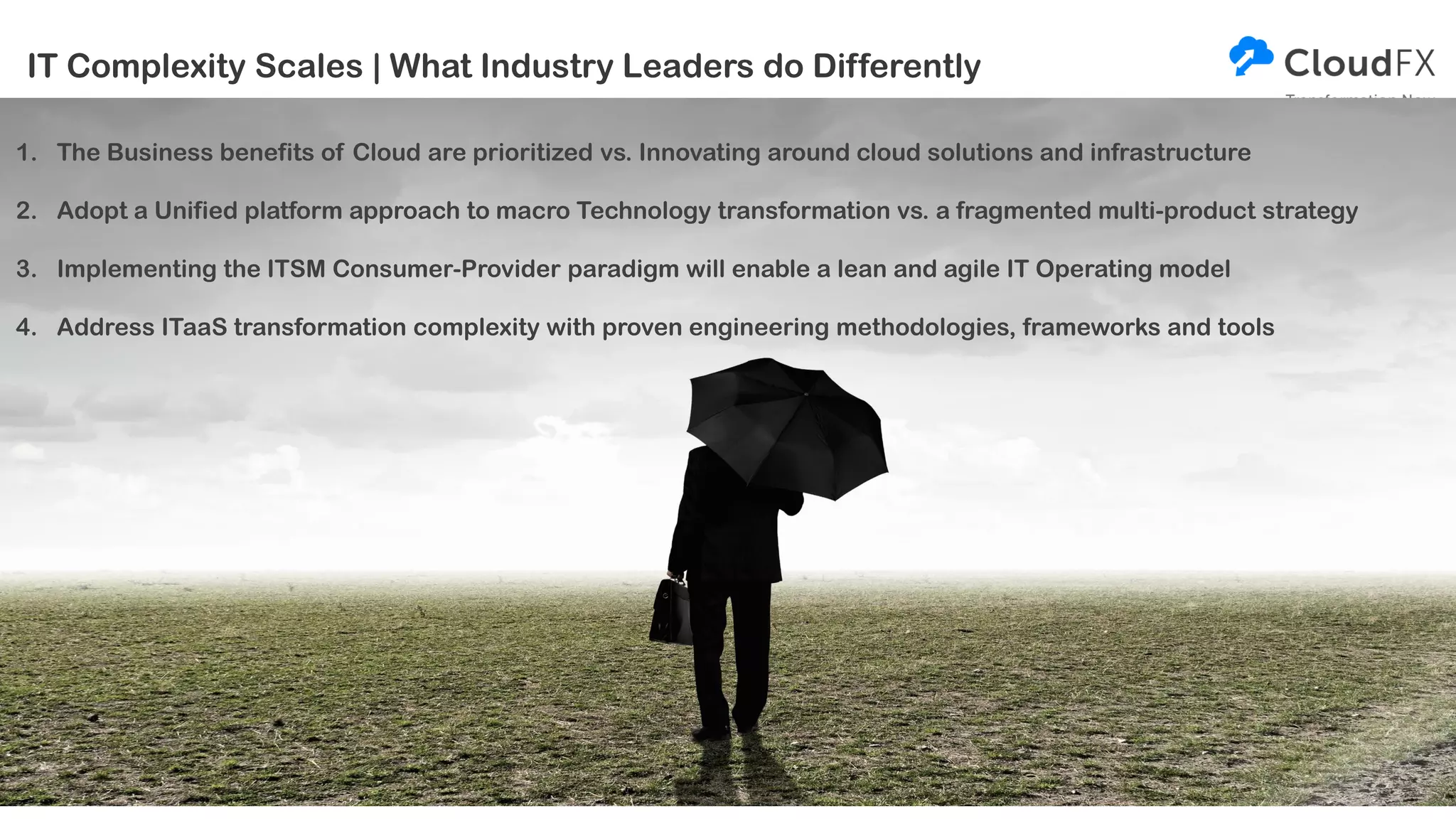 IT Complexity Scales | What Industry Leaders do Differently
1. The Business benefits of Cloud are prioritized vs. Innovating around cloud solutions and infrastructure
2. Adopt a Unified platform approach to macro Technology transformation vs. a fragmented multi-product strategy
3. Implementing the ITSM Consumer-Provider paradigm will enable a lean and agile IT Operating model
4. Address ITaaS transformation complexity with proven engineering methodologies, frameworks and tools
 
