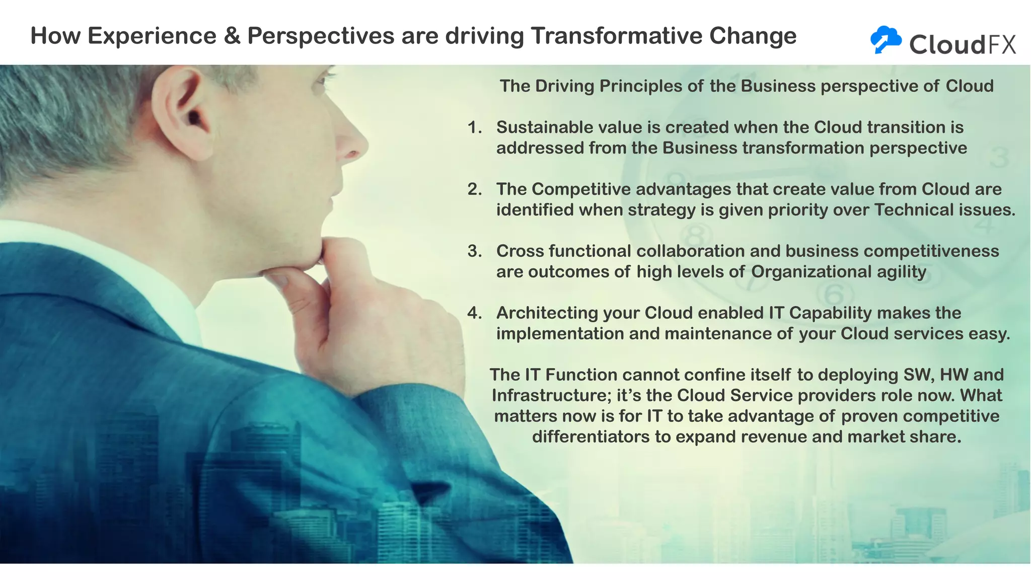 How Experience & Perspectives are driving Transformative Change
The Driving Principles of the Business perspective of Cloud
1. Sustainable value is created when the Cloud transition is
addressed from the Business transformation perspective
2. The Competitive advantages that create value from Cloud are
identified when strategy is given priority over Technical issues.
3. Cross functional collaboration and business competitiveness
are outcomes of high levels of Organizational agility
4. Architecting your Cloud enabled IT Capability makes the
implementation and maintenance of your Cloud services easy.
The IT Function cannot confine itself to deploying SW, HW and
Infrastructure; it’s the Cloud Service providers role now. What
matters now is for IT to take advantage of proven competitive
differentiators to expand revenue and market share.
 