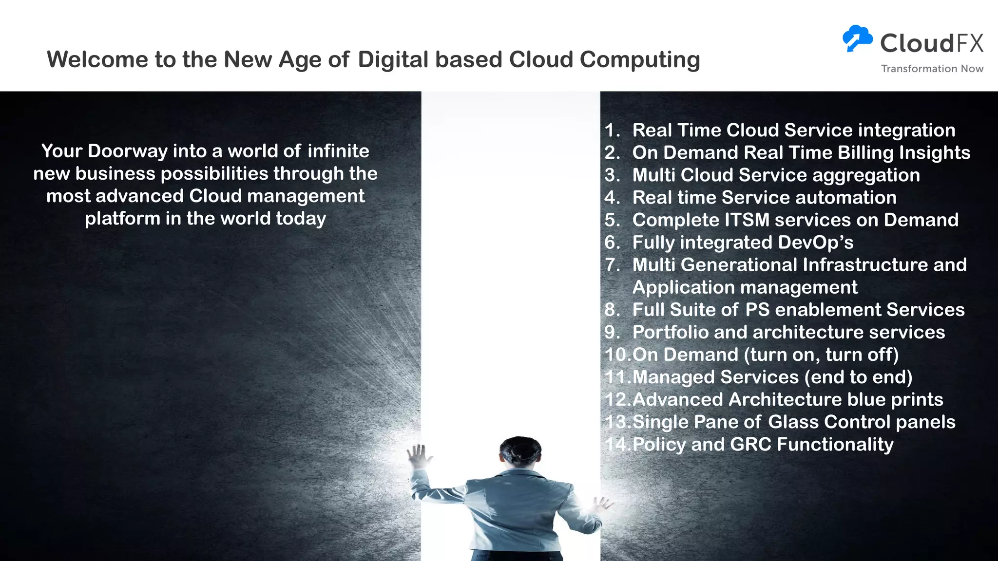Welcome to the New Age of Digital based Cloud Computing
Your Doorway into a world of infinite
new business possibilities through the
most advanced Cloud management
platform in the world today
1. Real Time Cloud Service integration
2. On Demand Real Time Billing Insights
3. Multi Cloud Service aggregation
4. Real time Service automation
5. Complete ITSM services on Demand
6. Fully integrated DevOp’s
7. Multi Generational Infrastructure and
Application management
8. Full Suite of PS enablement Services
9. Portfolio and architecture services
10.On Demand (turn on, turn off)
11.Managed Services (end to end)
12.Advanced Architecture blue prints
13.Single Pane of Glass Control panels
14.Policy and GRC Functionality
 