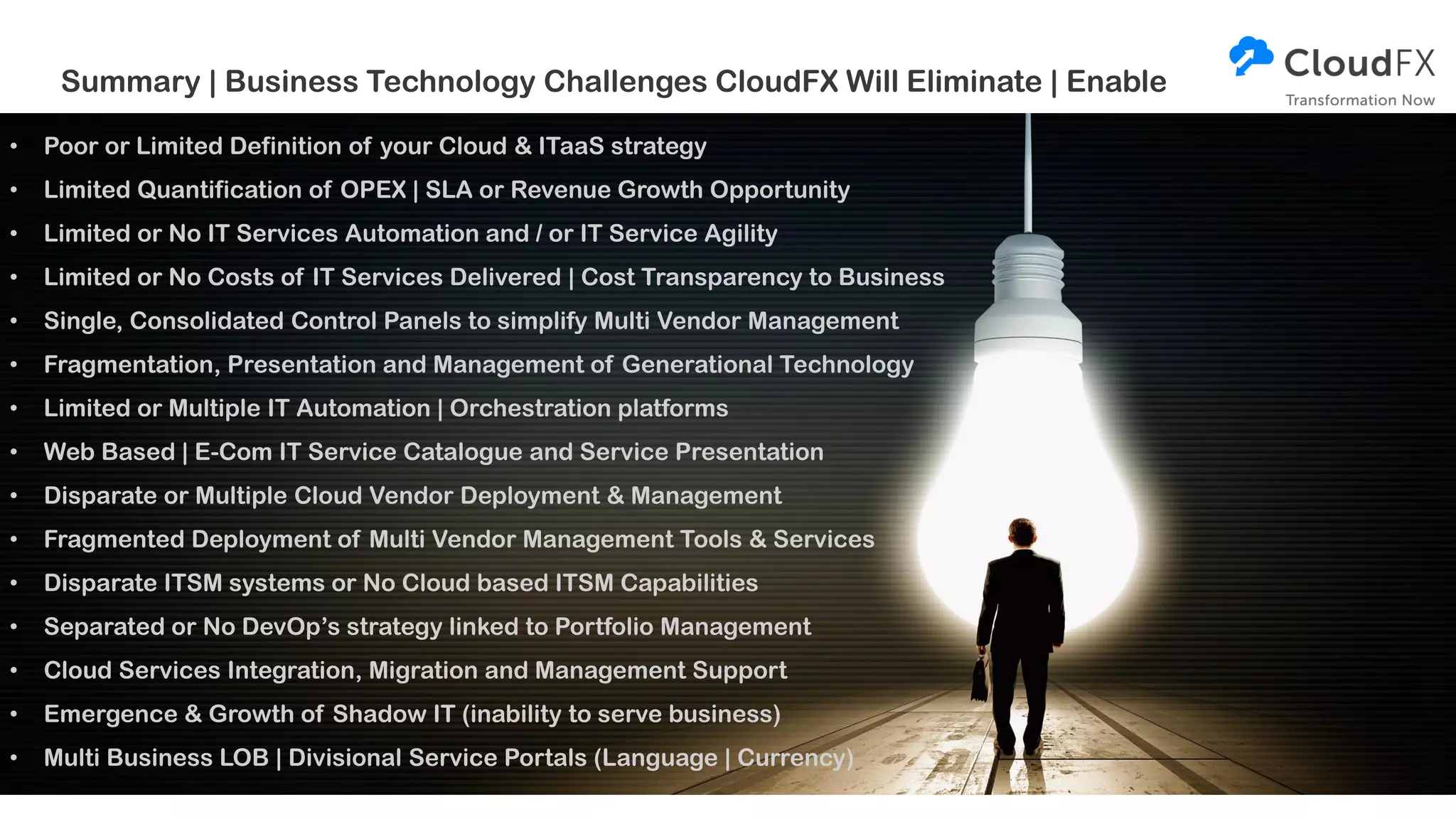 • Poor or Limited Definition of your Cloud & ITaaS strategy
• Limited Quantification of OPEX | SLA or Revenue Growth Opportunity
• Limited or No IT Services Automation and / or IT Service Agility
• Limited or No Costs of IT Services Delivered | Cost Transparency to Business
• Single, Consolidated Control Panels to simplify Multi Vendor Management
• Fragmentation, Presentation and Management of Generational Technology
• Limited or Multiple IT Automation | Orchestration platforms
• Web Based | E-Com IT Service Catalogue and Service Presentation
• Disparate or Multiple Cloud Vendor Deployment & Management
• Fragmented Deployment of Multi Vendor Management Tools & Services
• Disparate ITSM systems or No Cloud based ITSM Capabilities
• Separated or No DevOp’s strategy linked to Portfolio Management
• Cloud Services Integration, Migration and Management Support
• Emergence & Growth of Shadow IT (inability to serve business)
• Multi Business LOB | Divisional Service Portals (Language | Currency)
Summary | Business Technology Challenges CloudFX Will Eliminate | Enable
 