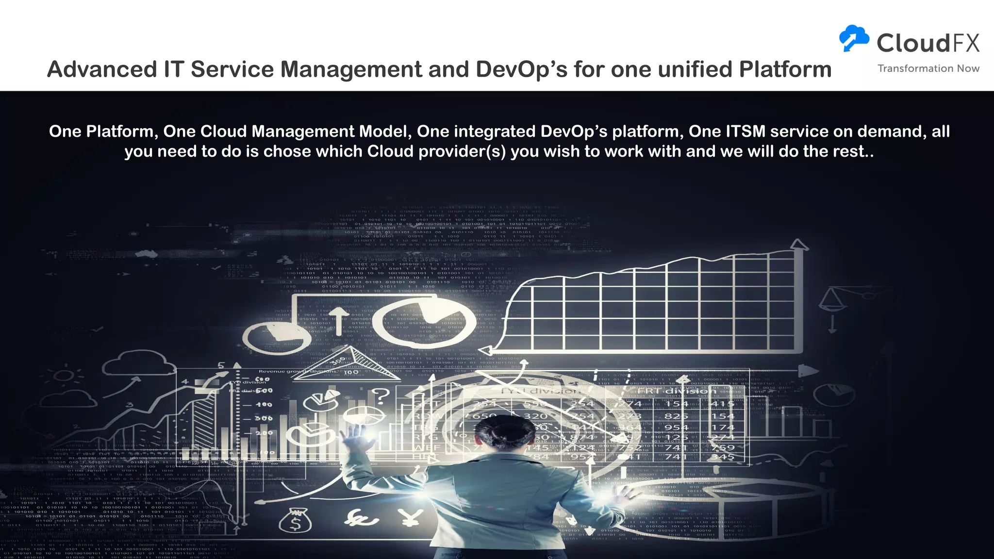 Advanced IT Service Management and DevOp’s for one unified Platform
One Platform, One Cloud Management Model, One integrated DevOp’s platform, One ITSM service on demand, all
you need to do is chose which Cloud provider(s) you wish to work with and we will do the rest..
 