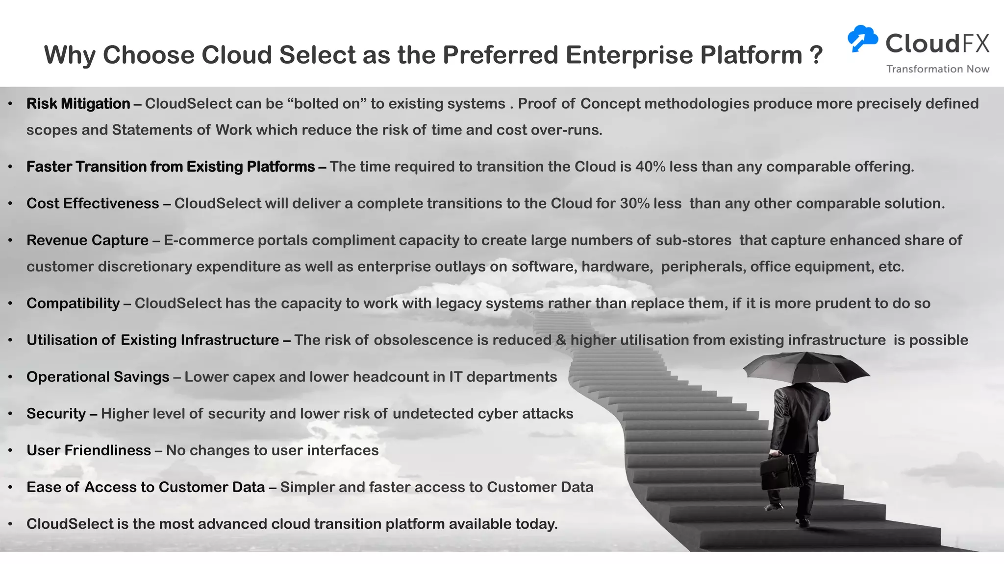 Why Choose Cloud Select as the Preferred Enterprise Platform ?
• Risk Mitigation – CloudSelect can be “bolted on” to existing systems . Proof of Concept methodologies produce more precisely defined
scopes and Statements of Work which reduce the risk of time and cost over-runs.
• Faster Transition from Existing Platforms – The time required to transition the Cloud is 40% less than any comparable offering.
• Cost Effectiveness – CloudSelect will deliver a complete transitions to the Cloud for 30% less than any other comparable solution.
• Revenue Capture – E-commerce portals compliment capacity to create large numbers of sub-stores that capture enhanced share of
customer discretionary expenditure as well as enterprise outlays on software, hardware, peripherals, office equipment, etc.
• Compatibility – CloudSelect has the capacity to work with legacy systems rather than replace them, if it is more prudent to do so
• Utilisation of Existing Infrastructure – The risk of obsolescence is reduced & higher utilisation from existing infrastructure is possible
• Operational Savings – Lower capex and lower headcount in IT departments
• Security – Higher level of security and lower risk of undetected cyber attacks
• User Friendliness – No changes to user interfaces
• Ease of Access to Customer Data – Simpler and faster access to Customer Data
• CloudSelect is the most advanced cloud transition platform available today.
 