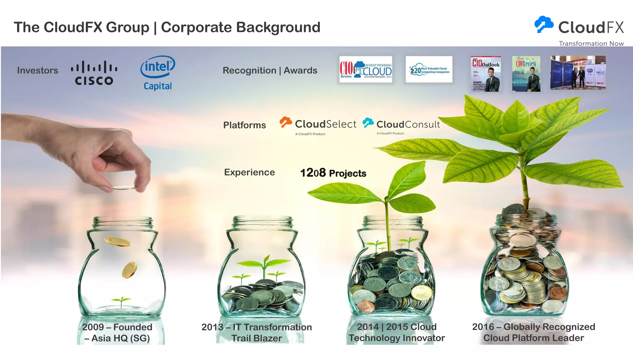 The CloudFX Group | Corporate Background
2009 – Founded
– Asia HQ (SG)
2013 – IT Transformation
Trail Blazer
Experience
2016 – Globally Recognized
Cloud Platform Leader
2014 | 2015 Cloud
Technology Innovator
Investors
1208 Projects
Recognition | Awards
Platforms
 