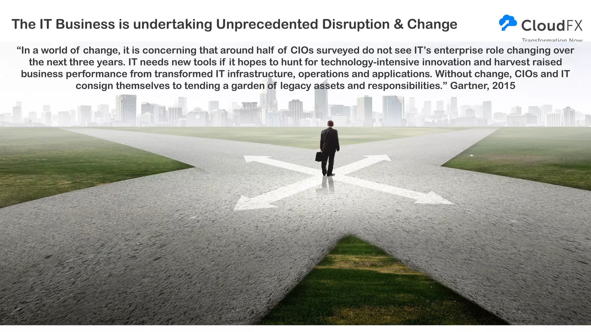 The IT Business is undertaking Unprecedented Disruption & Change
“In a world of change, it is concerning that around half of CIOs surveyed do not see IT’s enterprise role changing over
the next three years. IT needs new tools if it hopes to hunt for technology-intensive innovation and harvest raised
business performance from transformed IT infrastructure, operations and applications. Without change, CIOs and IT
consign themselves to tending a garden of legacy assets and responsibilities.” Gartner, 2015
 