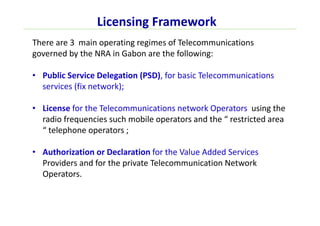 Licensing Framework
There are 3 main operating regimes of Telecommunications
governed by the NRA in Gabon are the following:
• Public Service Delegation (PSD), for basic Telecommunications
services (fix network);
• License for the Telecommunications network Operators using the
radio frequencies such mobile operators and the “ restricted area
“ telephone operators ;
• Authorization or Declaration for the Value Added Services
Providers and for the private Telecommunication Network
Operators.
 