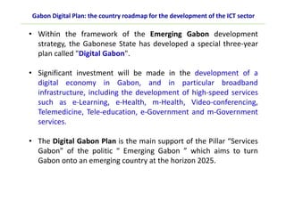 • Within the framework of the Emerging Gabon development
strategy, the Gabonese State has developed a special three-year
plan called "Digital Gabon".
• Significant investment will be made in the development of a
digital economy in Gabon, and in particular broadband
infrastructure, including the development of high-speed services
such as e-Learning, e-Health, m-Health, Video-conferencing,
Telemedicine, Tele-education, e-Government and m-Government
services.
• The Digital Gabon Plan is the main support of the Pillar “Services
Gabon” of the politic “ Emerging Gabon ” which aims to turn
Gabon onto an emerging country at the horizon 2025.
Gabon Digital Plan: the country roadmap for the development of the ICT sector
 