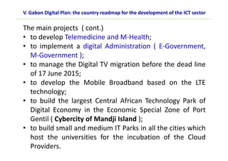 The main projects ( cont.)
• to develop Telemedicine and M-Health;
• to implement a digital Administration ( E-Government,
M-Government );
• to manage the Digital TV migration before the dead line
of 17 June 2015;
• to develop the Mobile Broadband based on the LTE
technology;
• to build the largest Central African Technology Park of
Digital Economy in the Economic Special Zone of Port
Gentil ( Cybercity of Mandji Island );
• to build small and medium IT Parks in all the cities which
host the universities for the incubation of the Cloud
Providers.
V. Gabon Digital Plan: the country roadmap for the development of the ICT sector
 