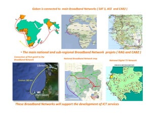 Gabon is connected to main Broadband Networks ( SAT 3, ACE and CAB2 )
Connection of Port gentil to the
Broadband Network
National Broadband Network map
National Digital TV Network
• The main national and sub-regional Broadband Network projets ( RAG and CAB2 )
These Broadband Networks will support the development of ICT services
 