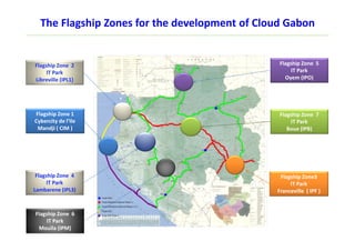 Flagship Zone 1
Cybercity de l’Ile
Mandji ( CIM )
Flagship Zone 7
IT Park
Boue (IPB)
Flagship Zone3
IT Park
Franceville ( IPF )
The Flagship Zones for the development of Cloud Gabon
Flagship Zone 2
IT Park
Libreville (IPL1)
Flagship Zone 5
IT Park
Oyem (IPO)
Flagship Zone 6
IT Park
Mouila (IPM)
Flagship Zone 4
IT Park
Lambarene (IPL3)
 