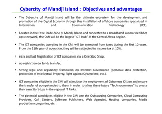 Cybercity of Mandji Island : Objectives and advantages
• The Cybercity of Mandji Island will be the ultimate ecosystem for the development and
promotion of the Digital Economy through the installation of offshore companies specialized in
Information and Communication Technology (ICT).
• Located in the Free Trade Zone of Mandji Island and connected to a Broadband submarine fibber
optic network, the CMI will be the largest "ICT Hub" of the Central Africa Region.
• The ICT companies operating in the CMI will be exempted from taxes during the first 10 years.
From the 11th year of operation, they will be subjected to income tax at 10%.
• easy and fast Registration of ICT companies via a One Stop Shop;
• no restriction on funds transfer;
• Strong legal and regulatory framework on Internet Governance (personal data protection,
protection of Intellectual Property, Fight against Cybercrime, etc.).
• ICT companies eligible in the CMI will stimulate the employment of Gabonese Citizen and ensure
the transfer of competencies to them in order to allow these future “Technopreneurs” to create
their own Start-Ups in the regional IT Parks.
• The potential candidates eligible in the CMI are the Outsourcing Companies, Cloud Computing
Providers, Call Centers, Software Publishers, Web Agencies, Hosting companies, Media
production companies, etc.
 